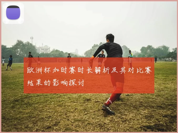 欧洲杯加时赛时长解析及其对比赛结果的影响探讨