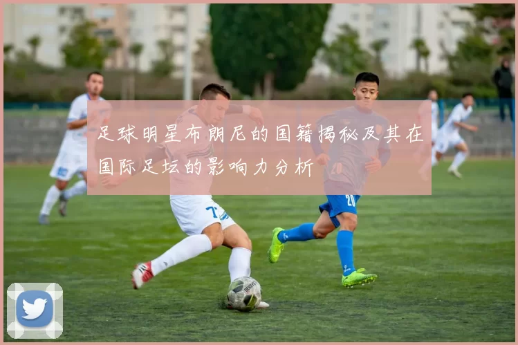 足球明星布朗尼的国籍揭秘及其在国际足坛的影响力分析