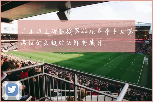 广东与上海激战第22轮争夺季后赛席位的关键对决即将展开