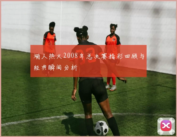 湖人热火2008年总决赛精彩回顾与经典瞬间分析