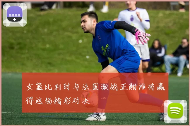 女篮比利时与法国激战正酣谁将赢得这场精彩对决