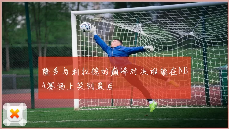 隆多与利拉德的巅峰对决谁能在NBA赛场上笑到最后