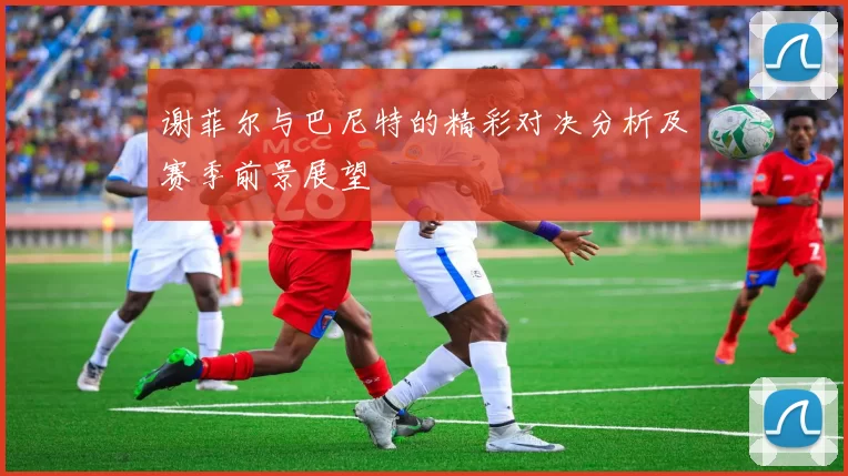 谢菲尔与巴尼特的精彩对决分析及赛季前景展望