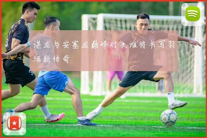 谌龙与安塞龙巅峰对决谁将书写羽坛新传奇