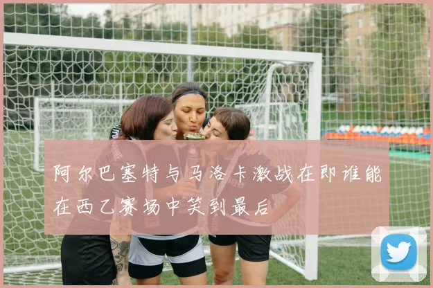 阿尔巴塞特与马洛卡激战在即谁能在西乙赛场中笑到最后