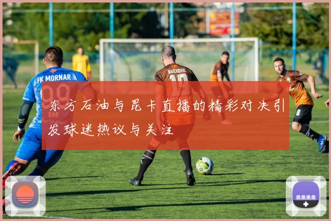 东方石油与昆卡直播的精彩对决引发球迷热议与关注