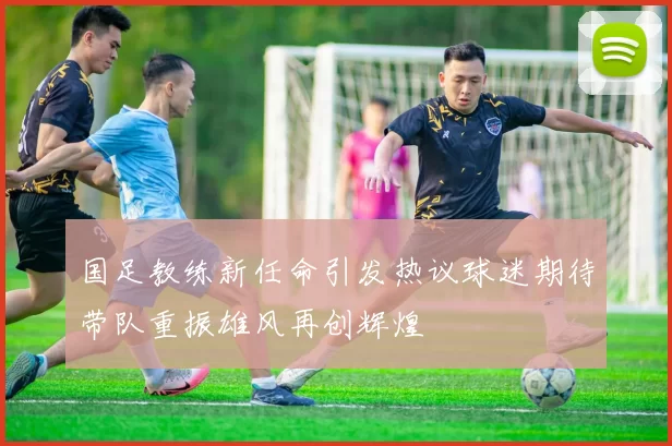 国足教练新任命引发热议球迷期待带队重振雄风再创辉煌