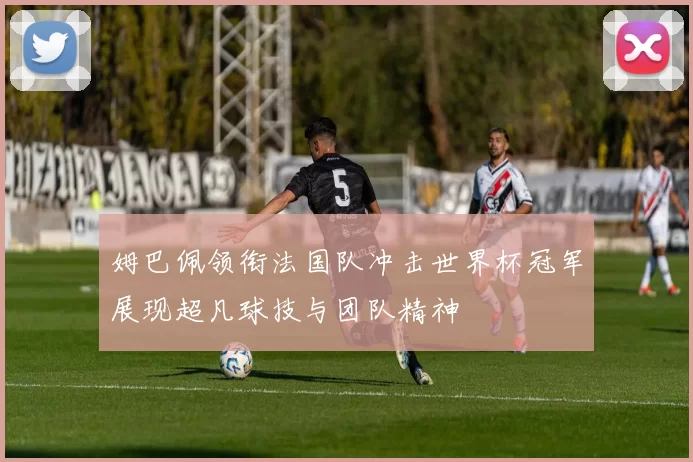 姆巴佩领衔法国队冲击世界杯冠军展现超凡球技与团队精神