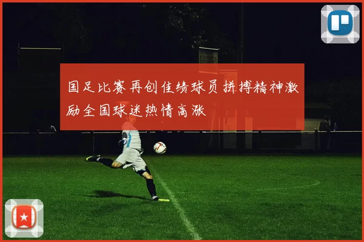 国足比赛再创佳绩球员拼搏精神激励全国球迷热情高涨